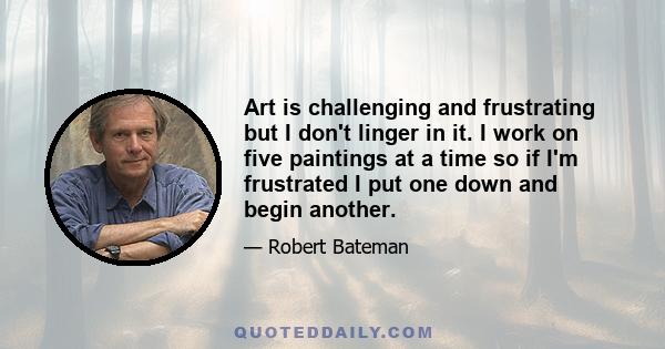 Art is challenging and frustrating but I don't linger in it. I work on five paintings at a time so if I'm frustrated I put one down and begin another.