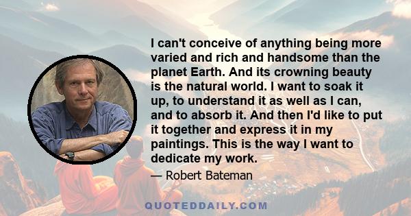 I can't conceive of anything being more varied and rich and handsome than the planet Earth. And its crowning beauty is the natural world. I want to soak it up, to understand it as well as I can, and to absorb it. And