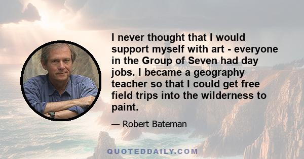 I never thought that I would support myself with art - everyone in the Group of Seven had day jobs. I became a geography teacher so that I could get free field trips into the wilderness to paint.