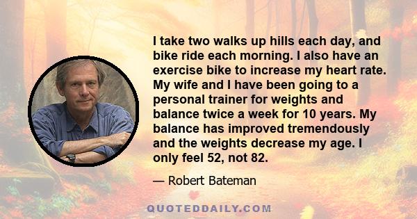 I take two walks up hills each day, and bike ride each morning. I also have an exercise bike to increase my heart rate. My wife and I have been going to a personal trainer for weights and balance twice a week for 10