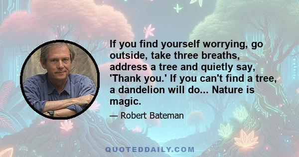 If you find yourself worrying, go outside, take three breaths, address a tree and quietly say, 'Thank you.' If you can't find a tree, a dandelion will do... Nature is magic.