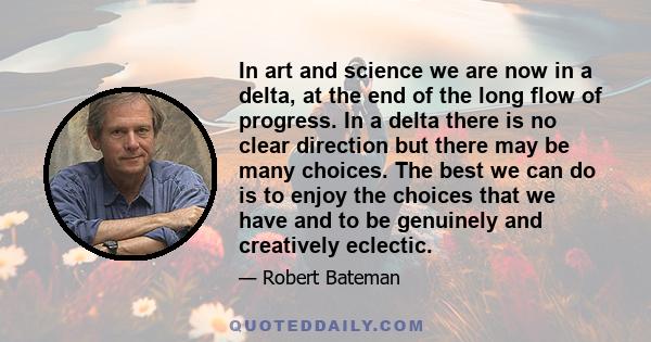 In art and science we are now in a delta, at the end of the long flow of progress. In a delta there is no clear direction but there may be many choices. The best we can do is to enjoy the choices that we have and to be