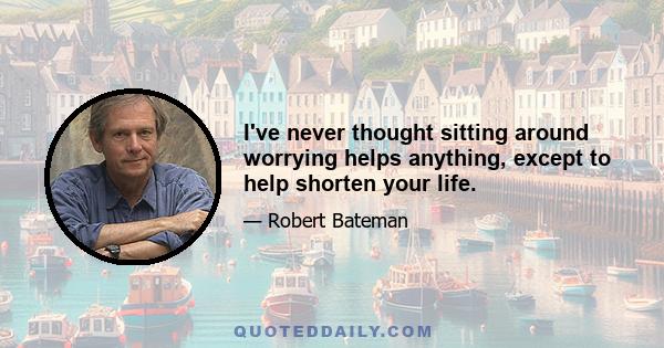 I've never thought sitting around worrying helps anything, except to help shorten your life.