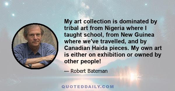 My art collection is dominated by tribal art from Nigeria where I taught school, from New Guinea where we've travelled, and by Canadian Haida pieces. My own art is either on exhibition or owned by other people!