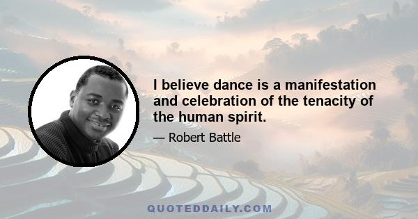 I believe dance is a manifestation and celebration of the tenacity of the human spirit.