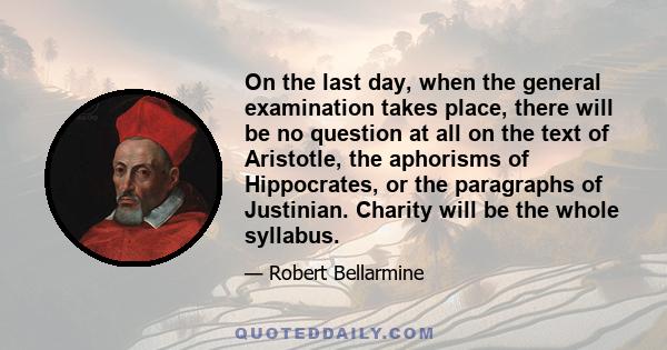 On the last day, when the general examination takes place, there will be no question at all on the text of Aristotle, the aphorisms of Hippocrates, or the paragraphs of Justinian. Charity will be the whole syllabus.