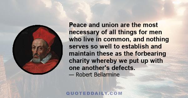 Peace and union are the most necessary of all things for men who live in common, and nothing serves so well to establish and maintain these as the forbearing charity whereby we put up with one another's defects.