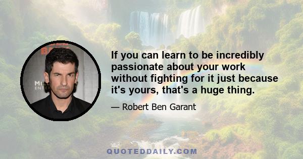 If you can learn to be incredibly passionate about your work without fighting for it just because it's yours, that's a huge thing.