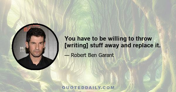 You have to be willing to throw [writing] stuff away and replace it.