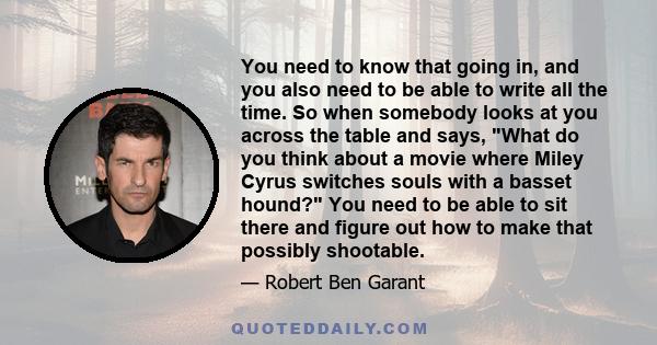 You need to know that going in, and you also need to be able to write all the time. So when somebody looks at you across the table and says, What do you think about a movie where Miley Cyrus switches souls with a basset 