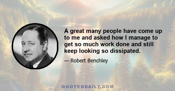 A great many people have come up to me and asked how I manage to get so much work done and still keep looking so dissipated.