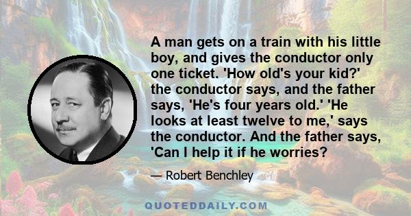 A man gets on a train with his little boy, and gives the conductor only one ticket. 'How old's your kid?' the conductor says, and the father says, 'He's four years old.' 'He looks at least twelve to me,' says the