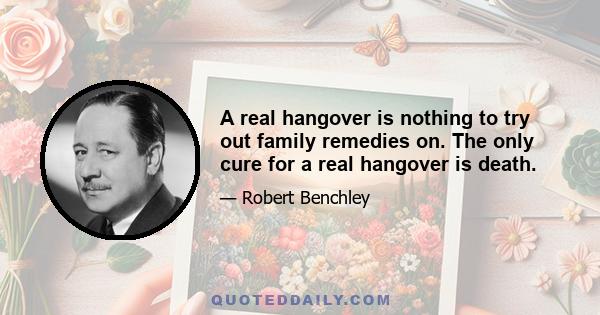 A real hangover is nothing to try out family remedies on. The only cure for a real hangover is death.