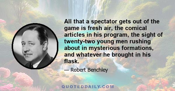 All that a spectator gets out of the game is fresh air, the comical articles in his program, the sight of twenty-two young men rushing about in mysterious formations, and whatever he brought in his flask.