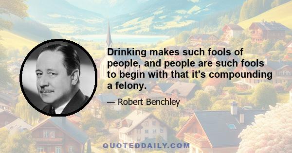 Drinking makes such fools of people, and people are such fools to begin with that it's compounding a felony.