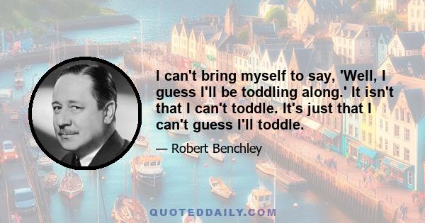 I can't bring myself to say, 'Well, I guess I'll be toddling along.' It isn't that I can't toddle. It's just that I can't guess I'll toddle.