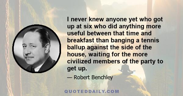 I never knew anyone yet who got up at six who did anything more useful between that time and breakfast than banging a tennis ballup against the side of the house, waiting for the more civilized members of the party to