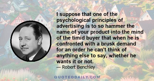 I suppose that one of the psychological principles of advertising is to so hammer the name of your product into the mind of the timid buyer that when he is confronted with a brusk demand for an order he can't think of