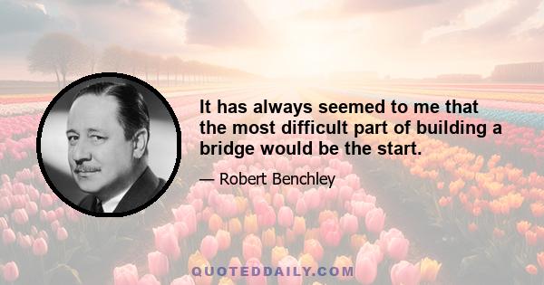 It has always seemed to me that the most difficult part of building a bridge would be the start.