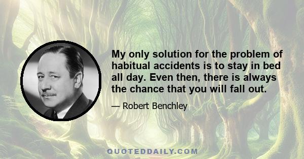 My only solution for the problem of habitual accidents is to stay in bed all day. Even then, there is always the chance that you will fall out.