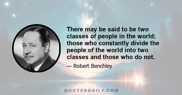 There may be said to be two classes of people in the world; those who constantly divide the people of the world into two classes and those who do not.