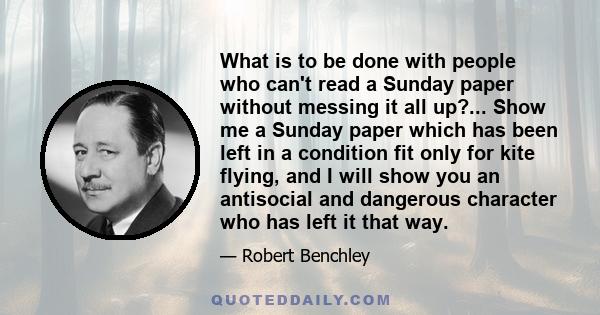 What is to be done with people who can't read a Sunday paper without messing it all up?... Show me a Sunday paper which has been left in a condition fit only for kite flying, and I will show you an antisocial and