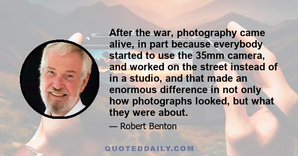 After the war, photography came alive, in part because everybody started to use the 35mm camera, and worked on the street instead of in a studio, and that made an enormous difference in not only how photographs looked,