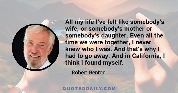 All my life I've felt like somebody's wife, or somebody's mother or somebody's daughter. Even all the time we were together, I never knew who I was. And that's why I had to go away. And in California, I think I found