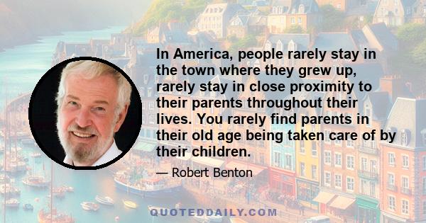 In America, people rarely stay in the town where they grew up, rarely stay in close proximity to their parents throughout their lives. You rarely find parents in their old age being taken care of by their children.