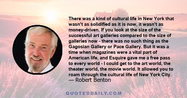 There was a kind of cultural life in New York that wasn't as solidified as it is now, it wasn't as money-driven. If you look at the size of the successful art galleries compared to the size of galleries now - there was