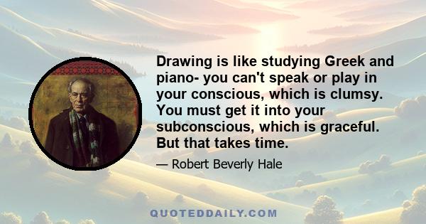 Drawing is like studying Greek and piano- you can't speak or play in your conscious, which is clumsy. You must get it into your subconscious, which is graceful. But that takes time.