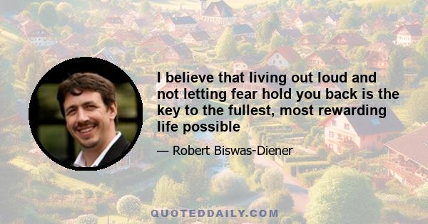 I believe that living out loud and not letting fear hold you back is the key to the fullest, most rewarding life possible