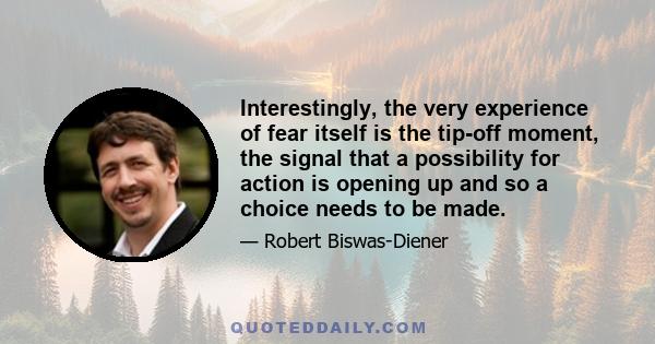 Interestingly, the very experience of fear itself is the tip-off moment, the signal that a possibility for action is opening up and so a choice needs to be made.