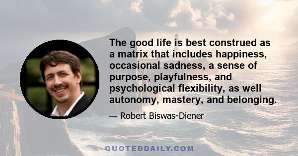 The good life is best construed as a matrix that includes happiness, occasional sadness, a sense of purpose, playfulness, and psychological flexibility, as well autonomy, mastery, and belonging.