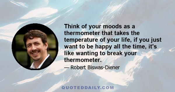 Think of your moods as a thermometer that takes the temperature of your life, if you just want to be happy all the time, it's like wanting to break your thermometer.