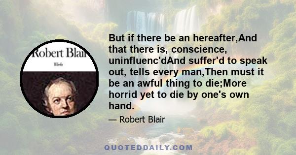 But if there be an hereafter,And that there is, conscience, uninfluenc'dAnd suffer'd to speak out, tells every man,Then must it be an awful thing to die;More horrid yet to die by one's own hand.