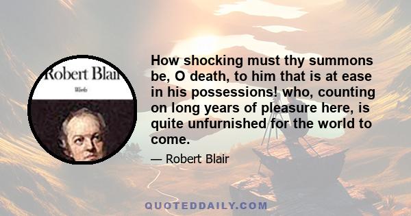 How shocking must thy summons be, O death, to him that is at ease in his possessions! who, counting on long years of pleasure here, is quite unfurnished for the world to come.