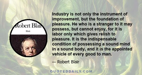 Industry is not only the instrument of improvement, but the foundation of pleasure. He who is a stranger to it may possess, but cannot enjoy, for it is labor only which gives relish to pleasure. It is the indispensable