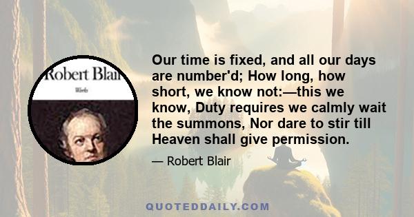 Our time is fixed, and all our days are number'd; How long, how short, we know not:—this we know, Duty requires we calmly wait the summons, Nor dare to stir till Heaven shall give permission.