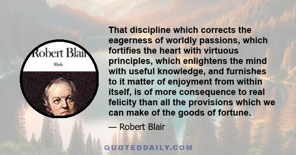 That discipline which corrects the eagerness of worldly passions, which fortifies the heart with virtuous principles, which enlightens the mind with useful knowledge, and furnishes to it matter of enjoyment from within