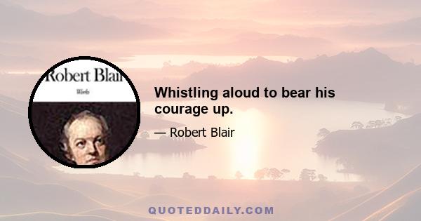 Whistling aloud to bear his courage up.