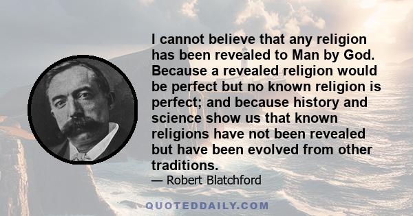 I cannot believe that any religion has been revealed to Man by God. Because a revealed religion would be perfect but no known religion is perfect; and because history and science show us that known religions have not