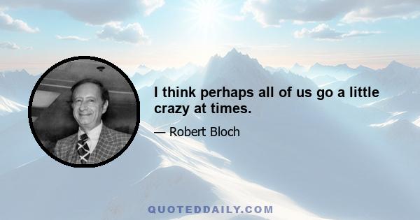 I think perhaps all of us go a little crazy at times.