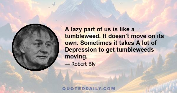 A lazy part of us is like a tumbleweed. It doesn’t move on its own. Sometimes it takes A lot of Depression to get tumbleweeds moving.