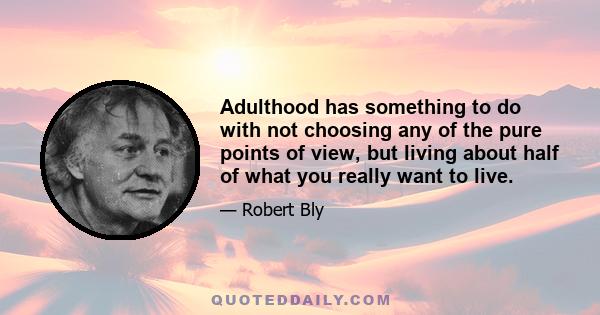 Adulthood has something to do with not choosing any of the pure points of view, but living about half of what you really want to live.