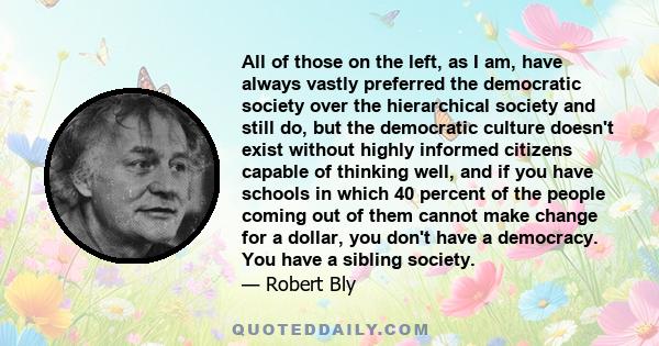 All of those on the left, as I am, have always vastly preferred the democratic society over the hierarchical society and still do, but the democratic culture doesn't exist without highly informed citizens capable of