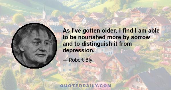 As I've gotten older, I find I am able to be nourished more by sorrow and to distinguish it from depression.