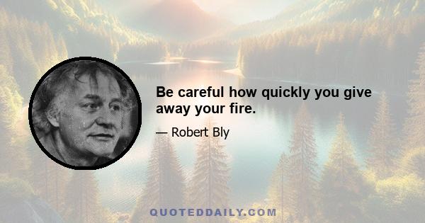 Be careful how quickly you give away your fire.