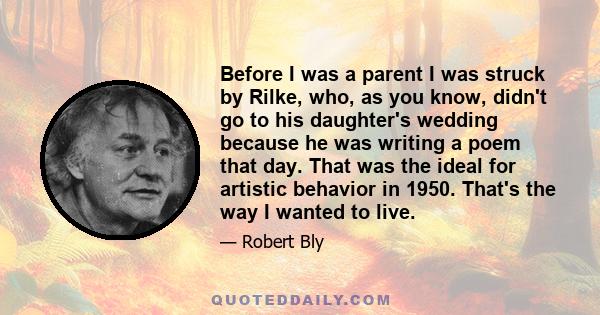 Before I was a parent I was struck by Rilke, who, as you know, didn't go to his daughter's wedding because he was writing a poem that day. That was the ideal for artistic behavior in 1950. That's the way I wanted to