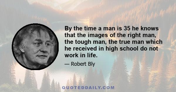 By the time a man is 35 he knows that the images of the right man, the tough man, the true man which he received in high school do not work in life.